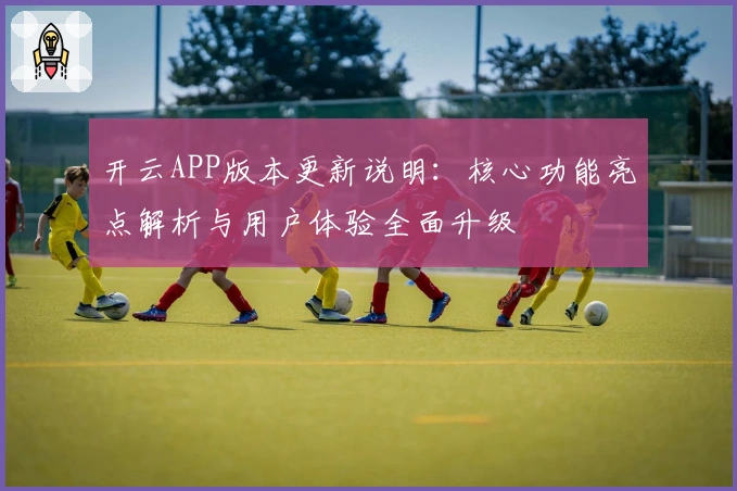 开云APP版本更新说明：核心功能亮点解析与用户体验全面升级