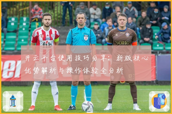 开云平台使用技巧分享：新版核心优势解析与操作体验全分析