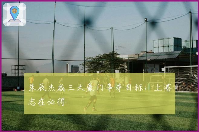 朱辰杰成三大豪门争夺目标，上港志在必得