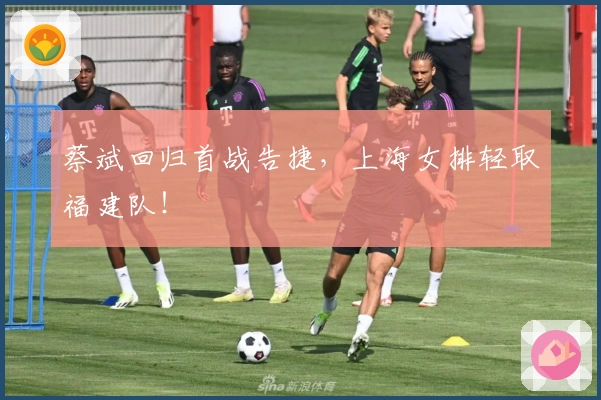 蔡斌回归首战告捷，上海女排轻取福建队！