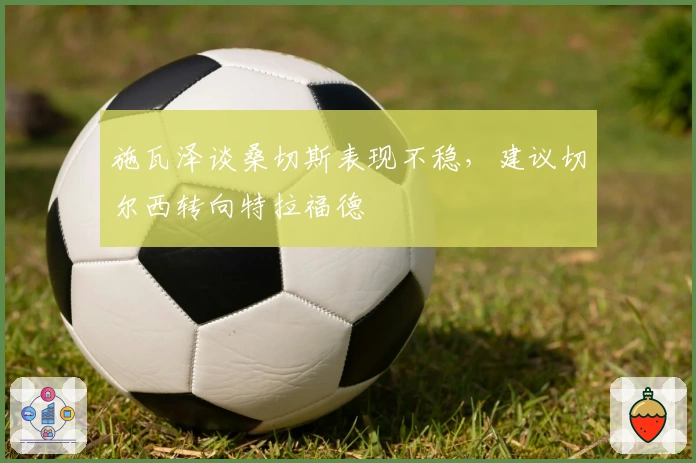施瓦泽谈桑切斯表现不稳，建议切尔西转向特拉福德