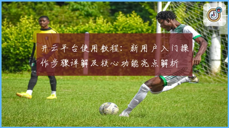 开云平台使用教程：新用户入门操作步骤详解及核心功能亮点解析