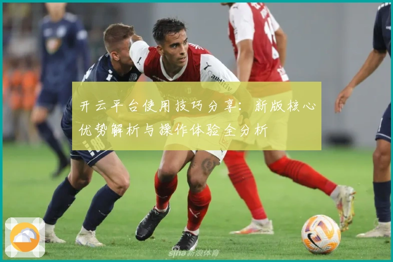 开云平台使用技巧分享：新版核心优势解析与操作体验全分析