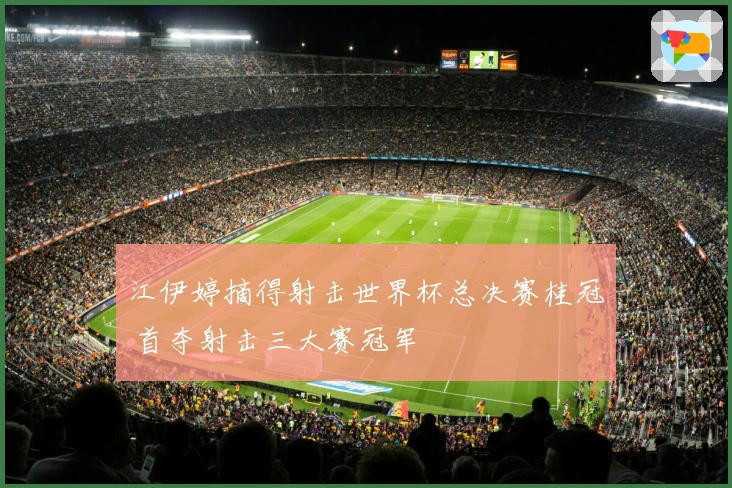 江伊婷摘得射击世界杯总决赛桂冠 首夺射击三大赛冠军