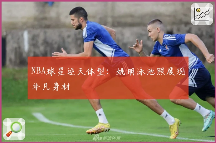 NBA球星逆天体型：姚明泳池照展现非凡身材