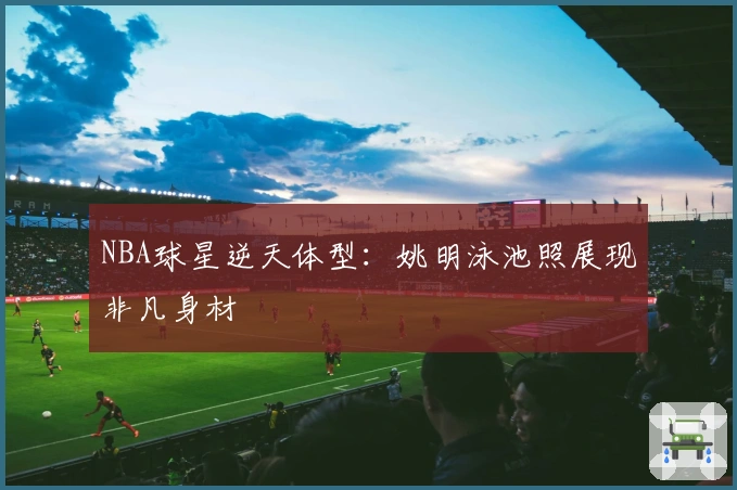 NBA球星逆天体型：姚明泳池照展现非凡身材