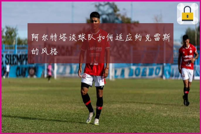 阿尔特塔谈球队如何适应约克雷斯的风格