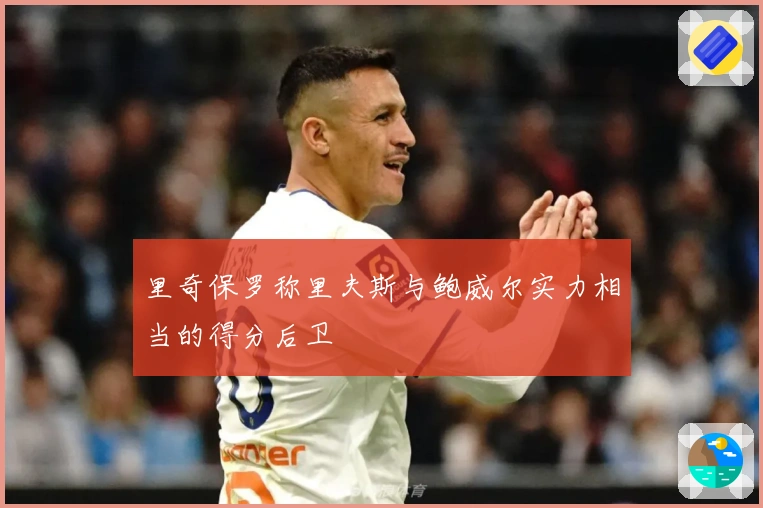 里奇保罗称里夫斯与鲍威尔实力相当的得分后卫