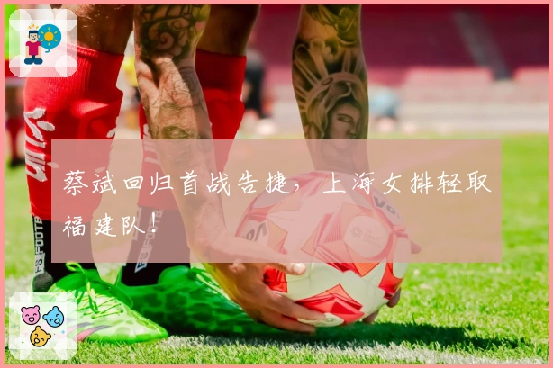 蔡斌回归首战告捷，上海女排轻取福建队！