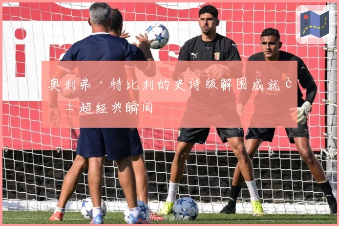 奥利弗·特比利的史诗级解围成就英超经典瞬间